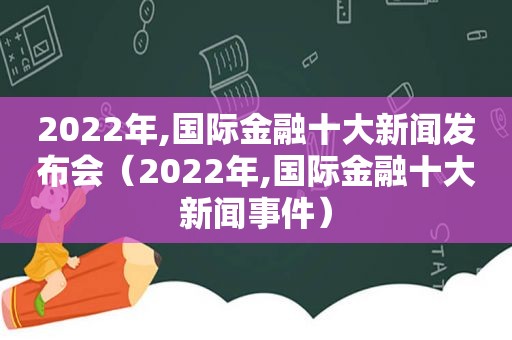 2022年,国际金融十大新闻发布会（2022年,国际金融十大新闻事件）