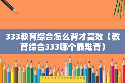 333教育综合怎么背才高效（教育综合333哪个最难背）