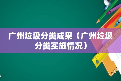 广州垃圾分类成果（广州垃圾分类实施情况）