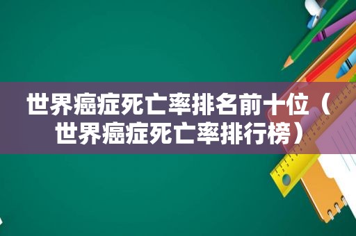 世界癌症死亡率排名前十位（世界癌症死亡率排行榜）