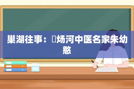 巢湖往事：烔炀河中医名家朱幼憨