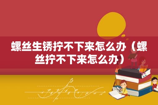 螺丝生锈拧不下来怎么办（螺丝拧不下来怎么办）