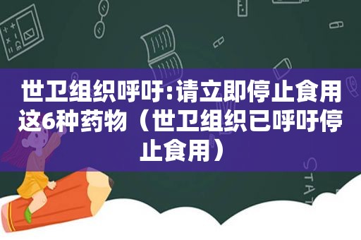 世卫组织呼吁:请立即停止食用这6种药物（世卫组织已呼吁停止食用）