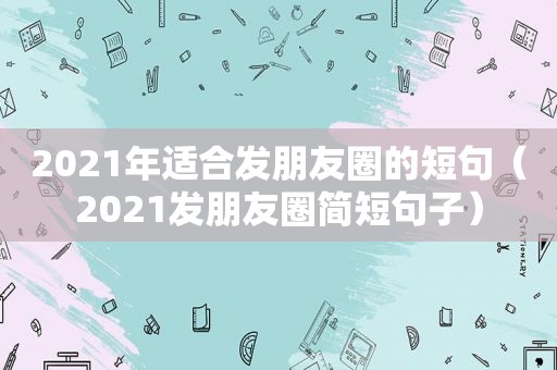 2021年适合发朋友圈的短句（2021发朋友圈简短句子）