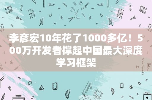 李彦宏10年花了1000多亿！500万开发者撑起中国最大深度学习框架