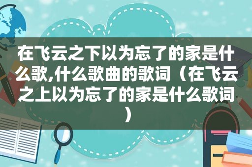 在飞云之下以为忘了的家是什么歌,什么歌曲的歌词（在飞云之上以为忘了的家是什么歌词）