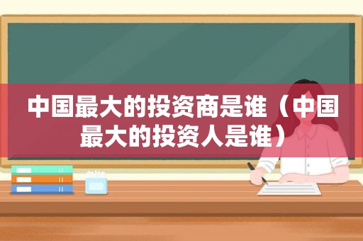 中国最大的投资商是谁（中国最大的投资人是谁）