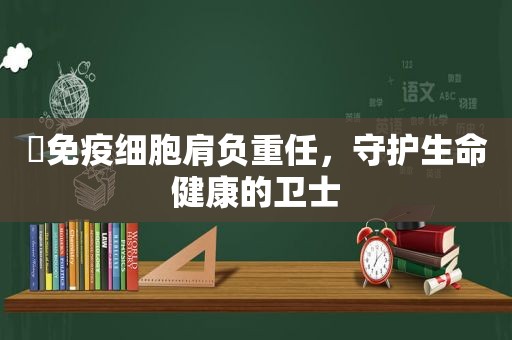 ​免疫细胞肩负重任，守护生命健康的卫士