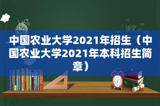 中国农业大学2021年招生（中国农业大学2021年本科招生简章）