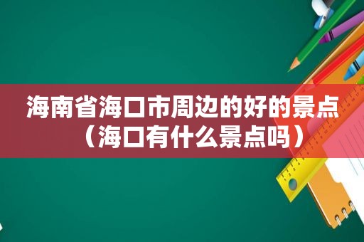 海南省海口市周边的好的景点（海口有什么景点吗）