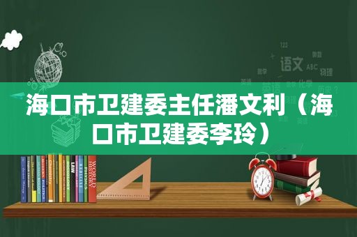 海口市卫建委主任潘文利（海口市卫建委李玲）