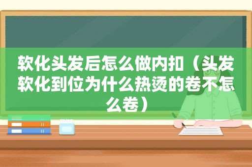 软化头发后怎么做内扣（头发软化到位为什么热烫的卷不怎么卷）