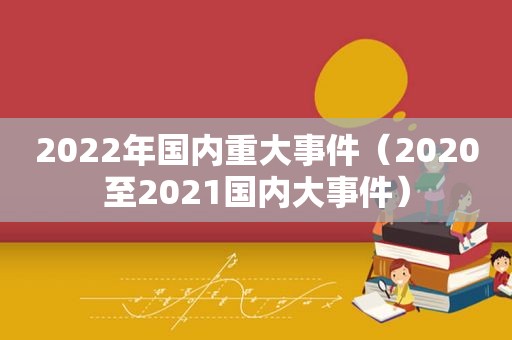 2022年国内重大事件（2020至2021国内大事件）