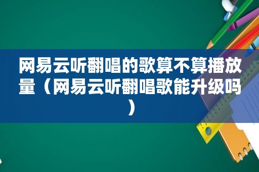 网易云听翻唱的歌算不算播放量（网易云听翻唱歌能升级吗）