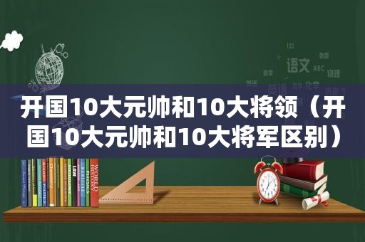 开国10大元帅和10大将领（开国10大元帅和10大将军区别）