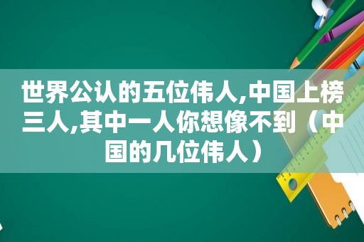 世界公认的五位伟人,中国上榜三人,其中一人你想像不到（中国的几位伟人）