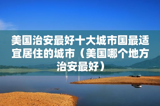 美国治安最好十大城市国最适宜居住的城市（美国哪个地方治安最好）