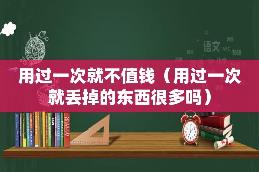 用过一次就不值钱（用过一次就丢掉的东西很多吗）