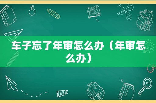 车子忘了年审怎么办（年审怎么办）