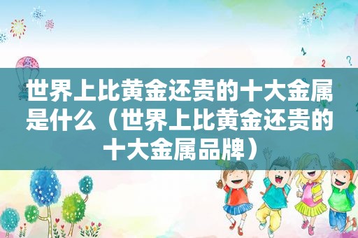 世界上比黄金还贵的十大金属是什么（世界上比黄金还贵的十大金属品牌）