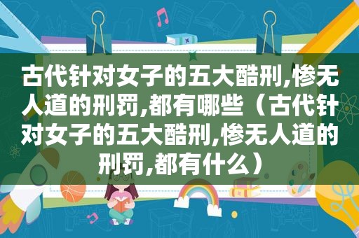 古代针对女子的五大酷刑,惨无人道的刑罚,都有哪些（古代针对女子的五大酷刑,惨无人道的刑罚,都有什么）