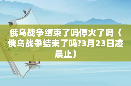 俄乌战争结束了吗停火了吗（俄乌战争结束了吗?3月23日凌晨止）