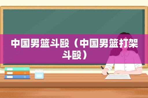 中国男篮斗殴（中国男篮打架斗殴）