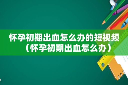 怀孕初期出血怎么办的短视频（怀孕初期出血怎么办）