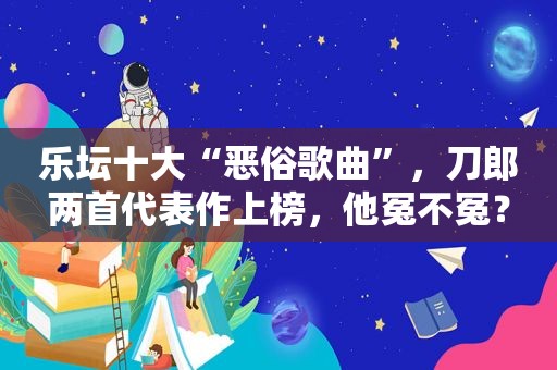 乐坛十大“恶俗歌曲”，刀郎两首代表作上榜，他冤不冤？