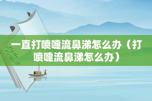 一直打喷嚏流鼻涕怎么办（打喷嚏流鼻涕怎么办）