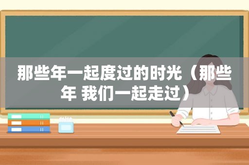 那些年一起度过的时光（那些年 我们一起走过）