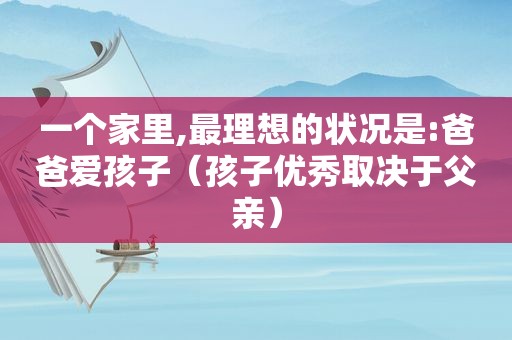 一个家里,最理想的状况是:爸爸爱孩子（孩子优秀取决于父亲）