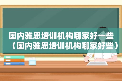 国内雅思培训机构哪家好一些（国内雅思培训机构哪家好些）