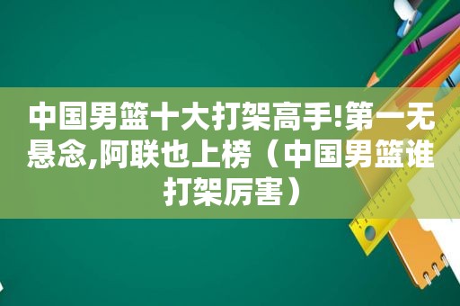 中国男篮十大打架高手!第一无悬念,阿联也上榜（中国男篮谁打架厉害）