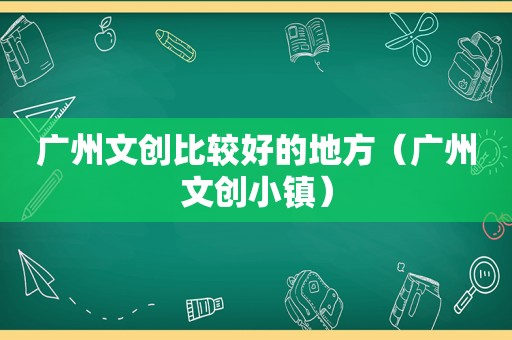 广州文创比较好的地方（广州文创小镇）