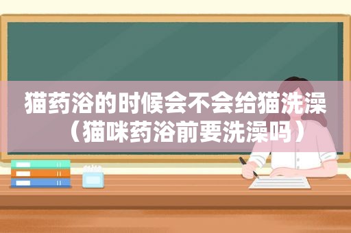 猫药浴的时候会不会给猫洗澡（猫咪药浴前要洗澡吗）