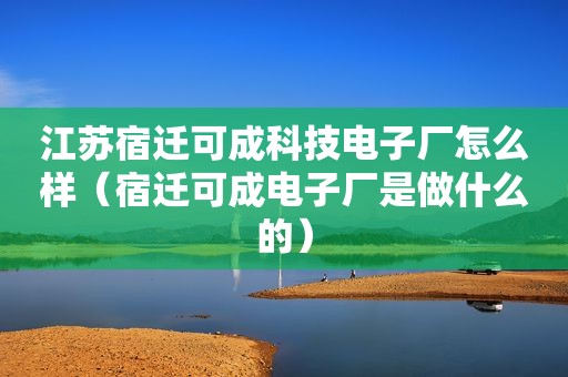 江苏宿迁可成科技电子厂怎么样（宿迁可成电子厂是做什么的）