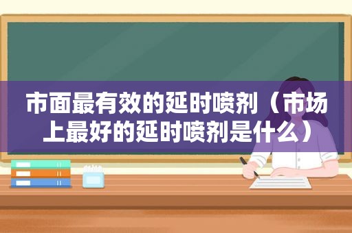 市面最有效的延时喷剂（市场上最好的延时喷剂是什么）