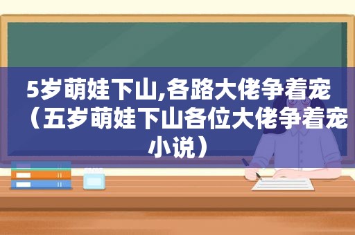 5岁萌娃下山,各路大佬争着宠（五岁萌娃下山各位大佬争着宠小说）