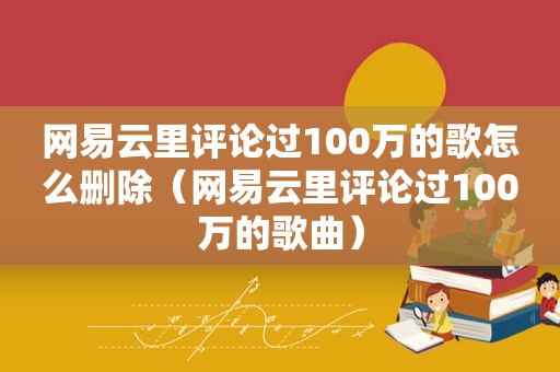 网易云里评论过100万的歌怎么删除（网易云里评论过100万的歌曲）