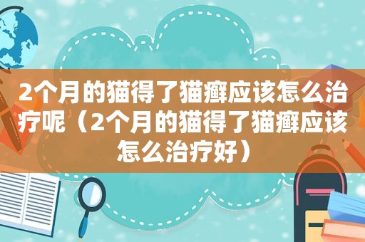 2个月的猫得了猫癣应该怎么治疗呢（2个月的猫得了猫癣应该怎么治疗好）