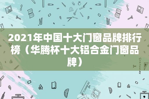 2021年中国十大门窗品牌排行榜（华腾杯十大铝合金门窗品牌）