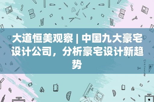 大道恒美观察 | 中国九大豪宅设计公司，分析豪宅设计新趋势