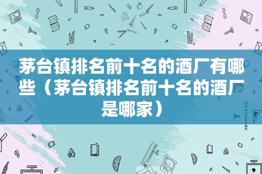 茅台镇排名前十名的酒厂有哪些（茅台镇排名前十名的酒厂是哪家）