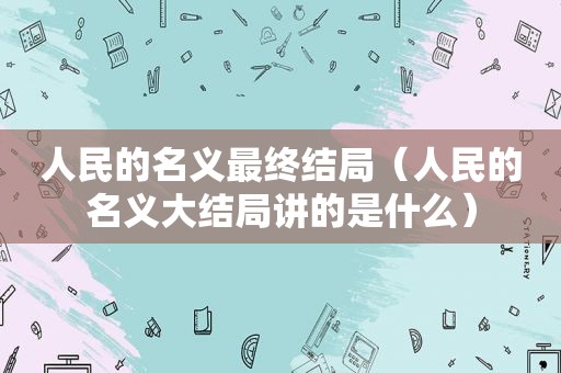 人民的名义最终结局（人民的名义大结局讲的是什么）