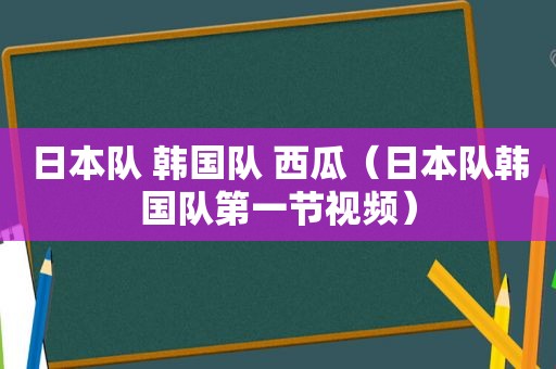 日本队 韩国队 西瓜（日本队韩国队第一节视频）