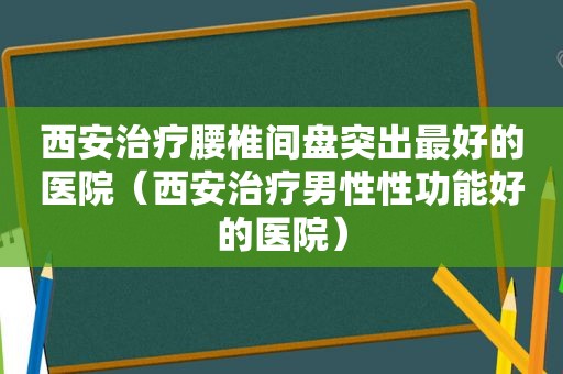 西安治疗腰椎间盘突出最好的医院（西安治疗男性性功能好的医院）