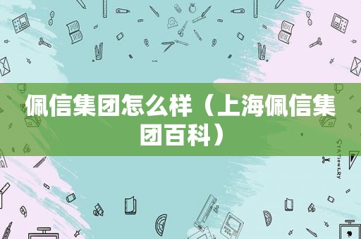 佩信集团怎么样（上海佩信集团百科）