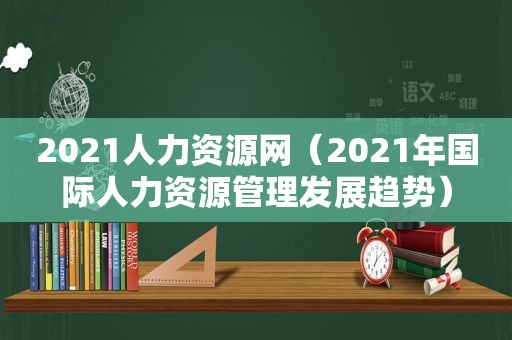 2021人力资源网（2021年国际人力资源管理发展趋势）