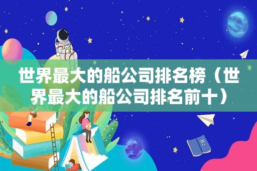 世界最大的船公司排名榜（世界最大的船公司排名前十）